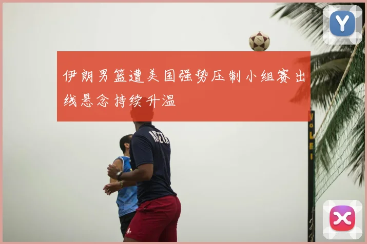 伊朗男篮遭美国强势压制小组赛出线悬念持续升温