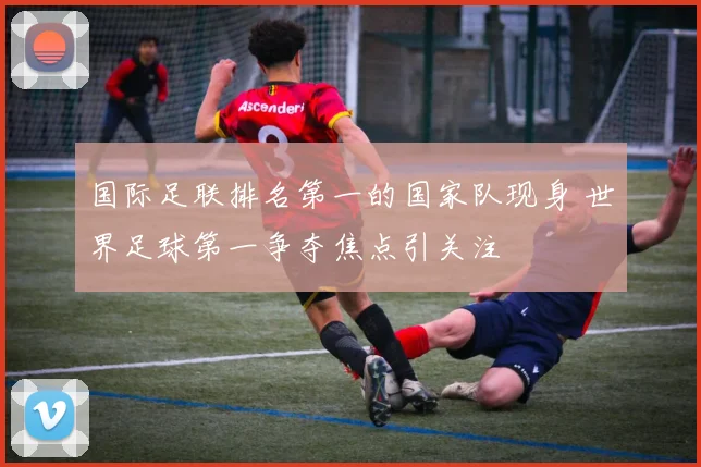 国际足联排名第一的国家队现身 世界足球第一争夺焦点引关注