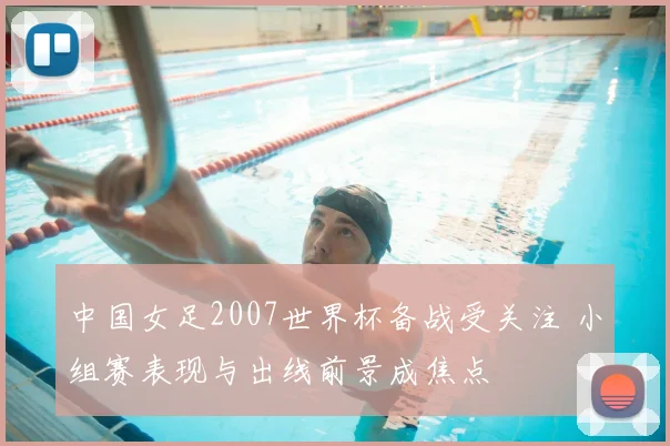 中国女足2007世界杯备战受关注 小组赛表现与出线前景成焦点