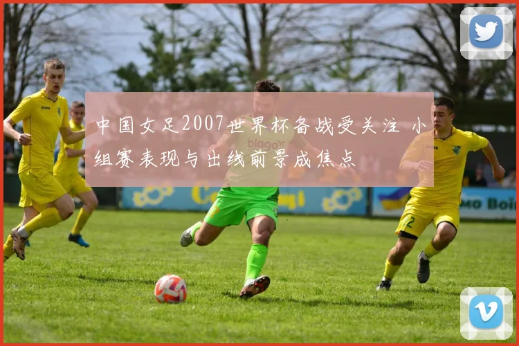 中国女足2007世界杯备战受关注 小组赛表现与出线前景成焦点