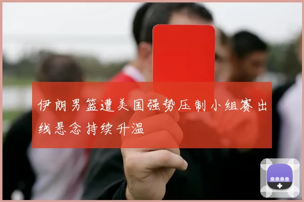 伊朗男篮遭美国强势压制小组赛出线悬念持续升温
