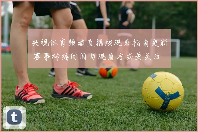 央视体育频道直播线观看指南更新 赛事转播时间与观看方式受关注